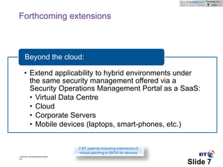 Forthcoming extensions



     Beyond the cloud:

    • Extend applicability to hybrid environments under
      the same security management offered via a
      Security Operations Management Portal as a SaaS:
      • Virtual Data Centre
      • Cloud
      • Corporate Servers
      • Mobile devices (laptops, smart-phones, etc.)


                               2 BT patents including extensions of
                               virtual patching to BIOS for devices
© British Telecommunications
plc

                                                                      Slide 7
 