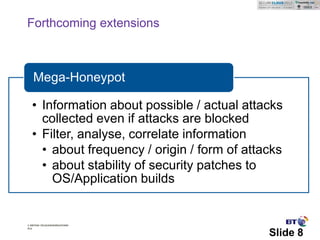 Forthcoming extensions



   Mega-Honeypot

   • Information about possible / actual attacks
     collected even if attacks are blocked
   • Filter, analyse, correlate information
     • about frequency / origin / form of attacks
     • about stability of security patches to
       OS/Application builds


© British Telecommunications
plc

                                              Slide 8
 