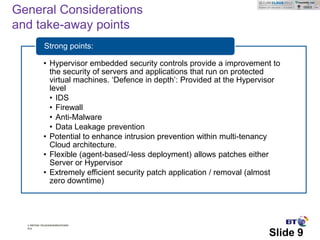 General Considerations
and take-away points
             Strong points:

            • Hypervisor embedded security controls provide a improvement to
              the security of servers and applications that run on protected
              virtual machines. ‘Defence in depth’: Provided at the Hypervisor
              level
              • IDS
              • Firewall
              • Anti-Malware
              • Data Leakage prevention
            • Potential to enhance intrusion prevention within multi-tenancy
              Cloud architecture.
            • Flexible (agent-based/-less deployment) allows patches either
              Server or Hypervisor
            • Extremely efficient security patch application / removal (almost
              zero downtime)




  © British Telecommunications
  plc

                                                                          Slide 9
 