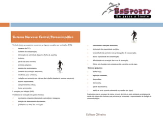 Partindo destes pressupostos enumeram-se algumas reacções por excitações (SNS):
 aumento da F.C.;
 aumento da transpiração;
 diminuição da actividade digestiva (falta de apetite);
 insónias;
 perda de peso anormal;
 sintomas psíquicos:
 estados de recalcamento;
 aumento da excitação emocional;
 tendência para a histeria;
 redução nos contactos com o grupo de trabalho (equipa e restante estrutura);
 espírito impertinente;
 comportamentos críticos;
 humor provocador.
E reacções por inibição (SNP):
Problemas na execução dos gestos técnicos:
 movimentos crispados (demasiado contraídos) e inseguros;
 inibição de determinados movimentos.
 problemas no ritmo das execuções:
 velocidade e reacções diminuídas;
 diminuição da capacidade aeróbia;
 necessidade de períodos mais prolongados de recuperação.
 baixa capacidade de concentração;
 dificuldades na correcção de erros de execução;
 falhas em situações mais complexas de exercícios ou de jogo;
Sintomas psíquicos:
 indiferença;
 agitação constante;
 depressões;
 melancolia;
 perda de iniciativa;
 medo de errar quando submetido a pressões (ex. jogo).
Eventuais erros do processo de treino, o modo de vida, o meio ambiente, problemas de
saúde são alguns dos factores que provocam e favorecem o aparecimento da fadiga de
sobressolicitação.
Sistema Nervoso Central/Parassimpático
Edilson Oliveira
 