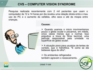 CVS – COMPUTER VISION SYNDROME Pesquisa realizada recentemente com 2 mil pacientes que usam o computador de 12 a 14 horas por dia revelou uma relação direta entre o mau uso do PC e o aumento da cefaléia, olho seco e até da miopia entre crianças. Causas: Quando usamos o micro movimentamos pouco o globo ocular e piscamos, em média, cinco vezes menos que o normal. Isso prejudica a troca do filme lacrimal, uma película responsável pela umidade na superfície do globo ocular.  A situação piora para usuários de lentes de contato, que é hidrofílica. "É como se ela bebesse água do olho".  Os ambientes refrigerados  também agravam o ressecamento. 