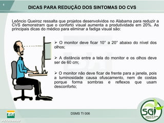 DICAS PARA REDUÇÃO DOS SINTOMAS DO CVS O monitor deve ficar 10° a 20° abaixo do nível dos olhos; A distância entre a tela do monitor e os olhos deve ser de 60 cm; O monitor não deve ficar de frente para a janela, pois a luminosidade causa ofuscamento, nem de costas porque forma sombras e reflexos que usam desconforto; Leôncio Queiroz ressalta que projetos desenvolvidos no Alabama para reduzir a CVS demonstram que o conforto visual aumenta a produtividade em 20%. As principais dicas do médico para eliminar a fadiga visual são: 