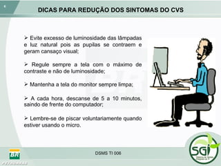 DICAS PARA REDUÇÃO DOS SINTOMAS DO CVS Evite excesso de luminosidade das lâmpadas e luz natural pois as pupilas se contraem e geram cansaço visual; Regule sempre a tela com o máximo de contraste e não de luminosidade; Mantenha a tela do monitor sempre limpa; A cada hora, descanse de 5 a 10 minutos, saindo de frente do computador; Lembre-se de piscar voluntariamente quando estiver usando o micro. 