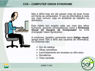 CVS – COMPUTER VISION SYNDROME Não é difícil hoje em dia passar mais de duas horas em frente ao computador. O uso da informática é cada vez mais comum, seja no ambiente de trabalho ou doméstico.  Este hábito tem exigido cada vez mais dos olhos humanos, gerando conseqüências como a  Síndrome Visual do Usuário de Computador  ou CVS (Computer Vision Syndrome). A síndrome, também conhecida como  fadiga visual , atinge entre 70% e 90% dos usuários de informática. Os sintomas são: Dor de cabeça Olhos vermelhos Lacrimejamento em excesso ou olho seco Sonolência Vista cansada DSMS TI 006 