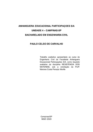 ANHANGUERA EDUCACIONAL PARTICIPAÇOES S/A
UNIDADE 4 – CAMPINAS-SP
BACHARELADO EM ENGENHARIA CIVIL
PAULO CELSO DE CARVALHO
Trabalho avaliativo apresentado ao curso de
Engenharia Civil da Faculdade Anhanguera
Educacional Participações S/A, como requisito
avaliativo da disciplina RESISTENCIA DOS
MATERIAIS, sob a orientação da Profª.
Mariana Costa Perazzo Morillo
Campinas/SP
MAIO /2020
 