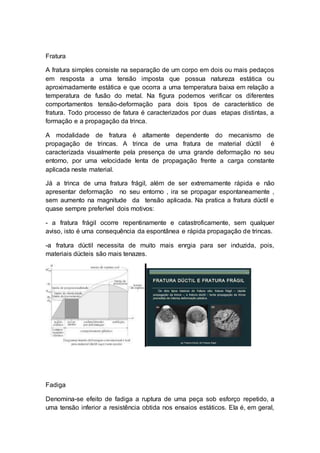 Fratura
A fratura simples consiste na separação de um corpo em dois ou mais pedaços
em resposta a uma tensão imposta que possua natureza estática ou
aproximadamente estática e que ocorra a uma temperatura baixa em relação a
temperatura de fusão do metal. Na figura podemos verificar os diferentes
comportamentos tensão-deformação para dois tipos de característico de
fratura. Todo processo de fatura é caracterizados por duas etapas distintas, a
formação e a propagação da trinca.
A modalidade de fratura é altamente dependente do mecanismo de
propagação de trincas. A trinca de uma fratura de material dúctil é
caracterizada visualmente pela presença de uma grande deformação no seu
entorno, por uma velocidade lenta de propagação frente a carga constante
aplicada neste material.
Já a trinca de uma fratura frágil, além de ser extremamente rápida e não
apresentar deformação no seu entorno , ira se propagar espontaneamente ,
sem aumento na magnitude da tensão aplicada. Na pratica a fratura dúctil e
quase sempre preferível dois motivos:
- a fratura frágil ocorre repentinamente e catastroficamente, sem qualquer
aviso, isto é uma consequência da espontânea e rápida propagação de trincas.
-a fratura dúctil necessita de muito mais enrgia para ser induzida, pois,
materiais dúcteis são mais tenazes.
Fadiga
Denomina-se efeito de fadiga a ruptura de uma peça sob esforço repetido, a
uma tensão inferior a resistência obtida nos ensaios estáticos. Ela é, em geral,
 