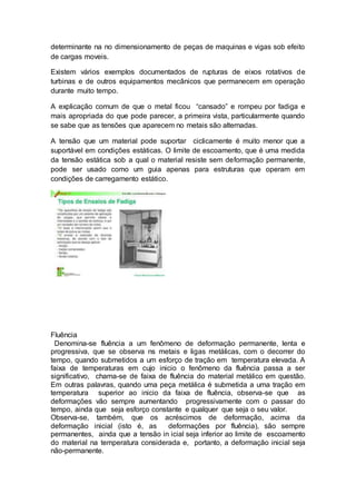 determinante na no dimensionamento de peças de maquinas e vigas sob efeito
de cargas moveis.
Existem vários exemplos documentados de rupturas de eixos rotativos de
turbinas e de outros equipamentos mecânicos que permanecem em operação
durante muito tempo.
A explicação comum de que o metal ficou “cansado” e rompeu por fadiga e
mais apropriada do que pode parecer, a primeira vista, particularmente quando
se sabe que as tensões que aparecem no metais são alternadas.
A tensão que um material pode suportar ciclicamente é muito menor que a
suportável em condições estáticas. O limite de escoamento, que é uma medida
da tensão estática sob a qual o material resiste sem deformação permanente,
pode ser usado como um guia apenas para estruturas que operam em
condições de carregamento estático.
Fluência
Denomina-se fluência a um fenômeno de deformação permanente, lenta e
progressiva, que se observa ns metais e ligas metálicas, com o decorrer do
tempo, quando submetidos a um esforço de tração em temperatura elevada. A
faixa de temperaturas em cujo inicio o fenômeno da fluência passa a ser
significativo, chama-se de faixa de fluência do material metálico em questão.
Em outras palavras, quando uma peça metálica é submetida a uma tração em
temperatura superior ao inicio da faixa de fluência, observa-se que as
deformações vão sempre aumentando progressivamente com o passar do
tempo, ainda que seja esforço constante e qualquer que seja o seu valor.
Observa-se, também, que os acréscimos de deformação, acima da
deformação inicial (isto é, as deformações por fluência), são sempre
permanentes, ainda que a tensão in icial seja inferior ao limite de escoamento
do material na temperatura considerada e, portanto, a deformação inicial seja
não-permanente.
 