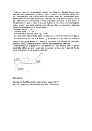 Note-se que em temperaturas abaixo da faixa de fluência (como, por
exemplo, em temperatura ambiente, para a maioria dos materiais metálicos),
as deformações são independentes do tempo: tanto as deformações não-
permanentes decorrentes de tensões inferiores ao limite de escoamento, como
as deformações permanentes, devido a tensões superiores a este limite. A
temperatura em que se inicia a faixa de fluência é variável de um material para
outro, sendo, em geral, relativamente elevada. São as seguintes algumas
dessas temperaturas-limite aproximadas:
Alumínio e ligas 205ºC
Titânio e lig as 3 15ºC
Aço-carbono e aços de baixa liga 370ºC
De uma forma aproximada, pode-se dizer que a faixa de fluência começa a
uma temperatura de 0,4 T f, sendo Tf a temperatura de fusão do material
metálico em graus Kelvin. O chumbo é um metal que, devido ao seu baixo
ponto de fusão, apresenta fluência mesmo em temperatura ambiente.
Relacionando-se a progressão da deformação por fluência com o tempo
decorrido, obtém-se uma curva com o aspecto mostrado na Figura 59. Nesta
curva distinguem-se os seguintes trechos
Bibliografia:
Tecnologia dos Materiais Complementar- outubro 2007
Prof. Dr. Alexandre Pitol Boeira e Prof. Ms. Daniel Beck
 
