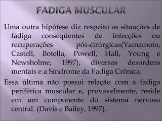 Uma outra hipótese diz respeito as situações de
fadiga conseqüentes de infecções ou
recuperações pós-cirúrgicas(Yamamoto,
Castell, Botella, Powell, Hall, Young e
Newsholme, 1997), diversas desordens
mentais e a Síndrome da Fadiga Crônica.
Essa última não possui relação com a fadiga
periférica muscular e, provavelmente, reside
em um componente do sistema nervoso
central. (Davis e Bailey, 1997).
 