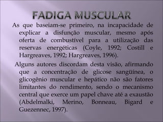 As que baseiam-se primeiro, na incapacidade de
explicar a disfunção muscular, mesmo após
oferta de combustível para a utilização das
reservas energéticas (Coyle, 1992; Costill e
Hargreaves, 1992; Hargreaves, 1996).
Alguns autores discordam desta visão, afirmando
que a concentração de glicose sangüínea, o
glicogênio muscular e hepático não são fatores
limitantes do rendimento, sendo o mecanismo
central que exerce um papel chave até a exaustão
(Abdelmalki, Merino, Bonneau, Bigard e
Guezennec, 1997).
 