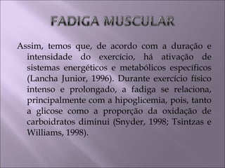Assim, temos que, de acordo com a duração e
intensidade do exercício, há ativação de
sistemas energéticos e metabólicos específicos
(Lancha Junior, 1996). Durante exercício físico
intenso e prolongado, a fadiga se relaciona,
principalmente com a hipoglicemia, pois, tanto
a glicose como a proporção da oxidação de
carboidratos diminui (Snyder, 1998; Tsintzas e
Williams, 1998).
 