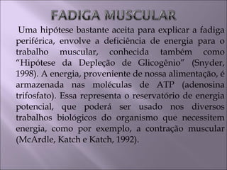 Uma hipótese bastante aceita para explicar a fadiga
periférica, envolve a deficiência de energia para o
trabalho muscular, conhecida também como
“Hipótese da Depleção de Glicogênio” (Snyder,
1998). A energia, proveniente de nossa alimentação, é
armazenada nas moléculas de ATP (adenosina
trifosfato). Essa representa o reservatório de energia
potencial, que poderá ser usado nos diversos
trabalhos biológicos do organismo que necessitem
energia, como por exemplo, a contração muscular
(McArdle, Katch e Katch, 1992).
 