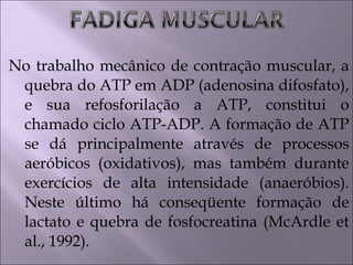 No trabalho mecânico de contração muscular, a
quebra do ATP em ADP (adenosina difosfato),
e sua refosforilação a ATP, constitui o
chamado ciclo ATP-ADP. A formação de ATP
se dá principalmente através de processos
aeróbicos (oxidativos), mas também durante
exercícios de alta intensidade (anaeróbios).
Neste último há conseqüente formação de
lactato e quebra de fosfocreatina (McArdle et
al., 1992).
 