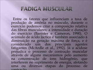 Entre os fatores que influenciam a taxa de
produção de amônia no músculo, durante o
exercício podemos citar a composição relativa
das fibras musculares; a intensidade e duração
do exercício (Banister e Cameron, 1990). O
acúmulo de ácido láctico é também associado à
diminuição na geração máxima de força, e é
considerado um dos principais agentes
fatigantes (McArdle et al., 1992). Já a acidose
prejudica o processo de contração muscular
através de alguns mecanismos pelo aumento
na concentração de íons hidrogênio, que
interferem no suprimento de energia, afetando
uma ou diversas etapas do processo de
 