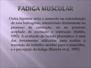 Outra hipótese seria o aumento na concentração
de íons hidrogênio, interferindo diretamente no
processo de contração, ou no processo
acoplado de excitação e contração (Sahlin,
1992). A avaliação do lactato plasmático, é uma
das ferramentas utilizadas para avaliar a
transição do trabalho aeróbio para o anaeróbio,
e a percepção da fadiga (Bianchi et al., 1997).
 