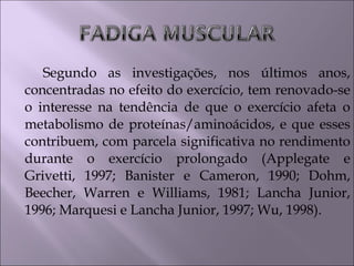 Segundo as investigações, nos últimos anos,
concentradas no efeito do exercício, tem renovado-se
o interesse na tendência de que o exercício afeta o
metabolismo de proteínas/aminoácidos, e que esses
contribuem, com parcela significativa no rendimento
durante o exercício prolongado (Applegate e
Grivetti, 1997; Banister e Cameron, 1990; Dohm,
Beecher, Warren e Williams, 1981; Lancha Junior,
1996; Marquesi e Lancha Junior, 1997; Wu, 1998).
 