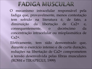 O mecanismo intracelular responsável pela
fadiga que, provavelmente, menos contestação
tem sofrido na literatura é, de fato, a
diminuição da libertação de Ca2+ e,
consequentemente, o decréscimo da
concentração intracelular ou mioplasmática de
Ca2+.
Efetivamente, tem sido demonstrado que,
durante o exercício intenso e de curta duração,
reduções na libertação de Ca2+ comprometem
a tensão desenvolvida pelas fibras musculares
(ROSSI e TIRAPEGUI, 1999)
 