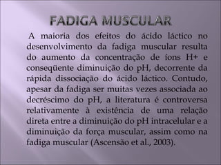 A maioria dos efeitos do ácido láctico no
desenvolvimento da fadiga muscular resulta
do aumento da concentração de íons H+ e
conseqüente diminuição do pH, decorrente da
rápida dissociação do ácido láctico. Contudo,
apesar da fadiga ser muitas vezes associada ao
decréscimo do pH, a literatura é controversa
relativamente à existência de uma relação
direta entre a diminuição do pH intracelular e a
diminuição da força muscular, assim como na
fadiga muscular (Ascensão et al., 2003).
 