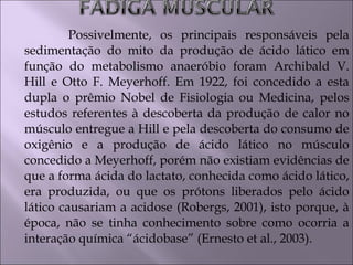 Possivelmente, os principais responsáveis pela
sedimentação do mito da produção de ácido lático em
função do metabolismo anaeróbio foram Archibald V.
Hill e Otto F. Meyerhoff. Em 1922, foi concedido a esta
dupla o prêmio Nobel de Fisiologia ou Medicina, pelos
estudos referentes à descoberta da produção de calor no
músculo entregue a Hill e pela descoberta do consumo de
oxigênio e a produção de ácido lático no músculo
concedido a Meyerhoff, porém não existiam evidências de
que a forma ácida do lactato, conhecida como ácido lático,
era produzida, ou que os prótons liberados pelo ácido
lático causariam a acidose (Robergs, 2001), isto porque, à
época, não se tinha conhecimento sobre como ocorria a
interação química “ácidobase” (Ernesto et al., 2003).
 