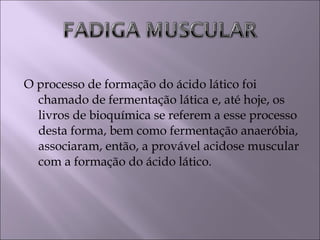 O processo de formação do ácido lático foi
chamado de fermentação lática e, até hoje, os
livros de bioquímica se referem a esse processo
desta forma, bem como fermentação anaeróbia,
associaram, então, a provável acidose muscular
com a formação do ácido lático.
 