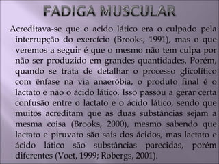 Acreditava-se que o acido lático era o culpado pela
interrupção do exercício (Brooks, 1991), mas o que
veremos a seguir é que o mesmo não tem culpa por
não ser produzido em grandes quantidades. Porém,
quando se trata de detalhar o processo glicolítico
com ênfase na via anaeróbia, o produto final é o
lactato e não o ácido lático. Isso passou a gerar certa
confusão entre o lactato e o ácido lático, sendo que
muitos acreditam que as duas substâncias sejam a
mesma coisa (Brooks, 2000), mesmo sabendo que
lactato e piruvato são sais dos ácidos, mas lactato e
ácido lático são substâncias parecidas, porém
diferentes (Voet, 1999; Robergs, 2001).
 