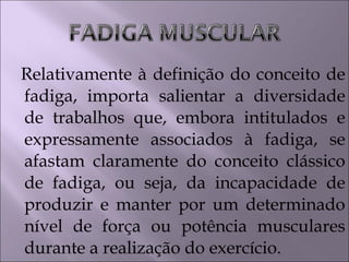 Relativamente à definição do conceito de
fadiga, importa salientar a diversidade
de trabalhos que, embora intitulados e
expressamente associados à fadiga, se
afastam claramente do conceito clássico
de fadiga, ou seja, da incapacidade de
produzir e manter por um determinado
nível de força ou potência musculares
durante a realização do exercício.
 