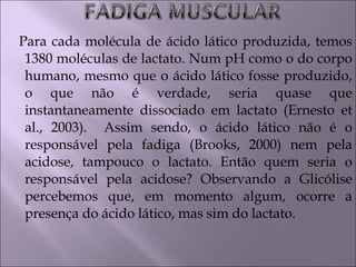 Para cada molécula de ácido lático produzida, temos
1380 moléculas de lactato. Num pH como o do corpo
humano, mesmo que o ácido lático fosse produzido,
o que não é verdade, seria quase que
instantaneamente dissociado em lactato (Ernesto et
al., 2003). Assim sendo, o ácido lático não é o
responsável pela fadiga (Brooks, 2000) nem pela
acidose, tampouco o lactato. Então quem seria o
responsável pela acidose? Observando a Glicólise
percebemos que, em momento algum, ocorre a
presença do ácido lático, mas sim do lactato.
 