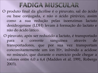 O produto final da glicólise é o piruvato, sal do ácido
ou base conjugada, e não o ácido pirúvico, assim
como a sua redução pelas isoenzimas lactato
desidrogenase (LDH) levam à formação do lactato e
não do ácido lático.
O piruvato, após ser reduzido a lactato, é transportado
para a corrente sanguínea através de
transportadores, que por sua vez transportam
concomitantemente um íon H+, inibindo a acidose
no músculo, que durante o exercício pode chegar a
valores entre 6,0 a 6,4 (Madden et al. 1991, Robergs
2003).
 