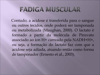 Contudo, a acidose é transferida para o sangue
ou outros tecidos, onde poderá ser tamponada
ou metabolizada (Maughan, 2000). O lactato é
formado a partir da molécula de Piruvato
associado ao íon H+ carreado pela NADH+H+,
ou seja, a formação do lactato faz com que a
acidose seja adiada, atuando então como forma
de tamponador (Ernesto et al., 2003).
 