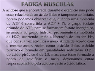 A acidose que é encontrada durante o exercício não pode
estar relacionada ao ácido lático e tampouco ao lactato,
porém podemos observar que, quando uma molécula
de ATP é convertida a ADP + Pi, o grupo fosfato
oriundo do ATP, para se formar em fosfato inorgânico,
se associa ao grupo hidroxil proveniente da molécula
de H2O, ocorrendo então a liberação de um íon H+,
que por sua vez acidifica o meio. Ainda de acordo com
o mesmo autor, Assim como o ácido lático, o ácido
pirúvico é formado em quantidades reduzidas. O pK
do ácido pirúvico é de 2,5, mas, caso fosse formado a
ponto de acidificar o meio, deveríamos então
responsabilizá-lo pela acidose e não o ácido lático.
 