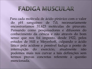 Para cada molécula de ácido pirúvico com o valor
do pH sanguíneo de 7,0, necessariamente
encontraríamos 31.623 moléculas de piruvato.
Pensando como pesquisadores e difusores do
conhecimento da ciência e não através do bom
senso que nos foi imposto, desde 1922, pelos
estudos de Hill e Meyerhoff, culpando o ácido
lático pela acidose e possível fadiga a ponto de
interrupção do exercício, atualmente não
podemos mais nos curvar a tais definições sem
termos provas concretas referente à questão
mencionada.
 