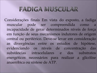 Considerações finais Em vista do exposto, a fadiga
muscular pode ser compreendida como a
incapacidade de gerar determinados níveis de força
em função de seus mecanismos indutores de origem
central ou periférico. Deve-se levar em consideração
as divergências entre os estudos de hipótese,
evidenciando os níveis de concentração das
substâncias intracelulares e dos substratos
energéticos necessários para realizar a glicólise
anaeróbica ou síntese de ATP.
 