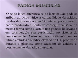 O ácido lático diferencia-se do lactato: Não pode-se
atribuir ao ácido lático a culpabilidade da acidose
produzida durante o exercício intenso pois o mesmo
não é produzido a ponto de conseguir causá-la, da
mesma forma como o lactato não pode sê-lo, levando
em consideração sua participação no sistema de
tamponamento. Assim, o mais condizente com os
últimos estudos é o índice elevado de H+, produzido
durante a glicólise, como causador da acidose e,
possivelmente, da fadiga muscular.
 