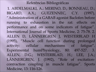 Referências Bibliográficas
1. ABDELMALKI, A.; MERINO, D.; BONNEAU, D.;
BIGARD, A.X.; GUEZENNEC, C.Y. (1997),
“Administration of a GABAB agonist Baclofen before
running to exhaustion in the rat: effects on
performance and on some indicators of fatigue”.
International Journal of Sports Medicine, 2: 75-78. 2.
ALLEN D, LÄNNERGREN J, WESTERBLAD H
(1995), “Muscle cell function during prolonged
activity: cellular mechanisms of fatigue”.
Experimental humPhysiology, 80: 497-527. 3.
ALLEN, D.G.; WESTERBLAD, H.; LEE, J.A.;
LÄNNERGREN, J. (1992), “Role of excitation-
contraction coupling in muscle fatigue”. Sports
Medicine, 13: 116-126.
 