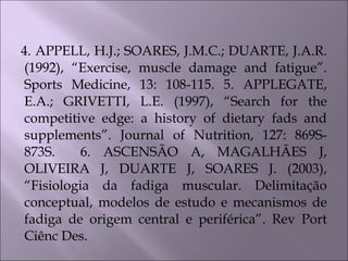 4. APPELL, H.J.; SOARES, J.M.C.; DUARTE, J.A.R.
(1992), “Exercise, muscle damage and fatigue”.
Sports Medicine, 13: 108-115. 5. APPLEGATE,
E.A.; GRIVETTI, L.E. (1997), “Search for the
competitive edge: a history of dietary fads and
supplements”. Journal of Nutrition, 127: 869S-
873S. 6. ASCENSÃO A, MAGALHÃES J,
OLIVEIRA J, DUARTE J, SOARES J. (2003),
“Fisiologia da fadiga muscular. Delimitação
conceptual, modelos de estudo e mecanismos de
fadiga de origem central e periférica”. Rev Port
Ciênc Des.
 