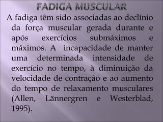 A fadiga têm sido associadas ao declínio
da força muscular gerada durante e
após exercícios submáximos e
máximos. A incapacidade de manter
uma determinada intensidade de
exercício no tempo, à diminuição da
velocidade de contração e ao aumento
do tempo de relaxamento musculares
(Allen, Lännergren e Westerblad,
1995).
 