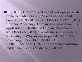 10. BROOKS, G.A. (1991), “Current concepts in lactate
exchange”. Medicine and Science in Sports and
Exercise, 23: 895-906. 11. BROOKS, G. A. et al.. (2000),
“Exercise Physiology. Human Bioenergetics and Its
Application”. Health and Human Performance. 12.
BROOKS, G.A. (2001), “Lactate doesn´t necessarily
cause fatigue: Why are we surprised?” Journal of
physiology, 1: 536. 13. COSTILL, D.L.;
HARGREAVES, M. (1992), “Carbohydrate nutrition
and fatigue”. Sports Medicine, 13: 86-92.
 