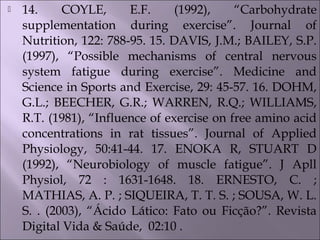  14. COYLE, E.F. (1992), “Carbohydrate
supplementation during exercise”. Journal of
Nutrition, 122: 788-95. 15. DAVIS, J.M.; BAILEY, S.P.
(1997), “Possible mechanisms of central nervous
system fatigue during exercise”. Medicine and
Science in Sports and Exercise, 29: 45-57. 16. DOHM,
G.L.; BEECHER, G.R.; WARREN, R.Q.; WILLIAMS,
R.T. (1981), “Influence of exercise on free amino acid
concentrations in rat tissues”. Journal of Applied
Physiology, 50:41-44. 17. ENOKA R, STUART D
(1992), “Neurobiology of muscle fatigue”. J Apll
Physiol, 72 : 1631-1648. 18. ERNESTO, C. ;
MATHIAS, A. P. ; SIQUEIRA, T. T. S. ; SOUSA, W. L.
S. . (2003), “Ácido Lático: Fato ou Ficção?”. Revista
Digital Vida & Saúde, 02:10 .
 