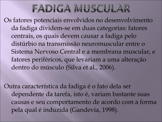 Os fatores potenciais envolvidos no desenvolvimento
da fadiga dividem-se em duas categorias: fatores
centrais, os quais devem causar a fadiga pelo
distúrbio na transmissão neuromuscular entre o
Sistema Nervoso Central e a membrana muscular, e
fatores periféricos, que levariam a uma alteração
dentro do músculo (Silva et al., 2006).
Outra característica da fadiga é o fato dela ser
dependente da tarefa, isto é, variam bastante suas
causas e seu comportamento de acordo com a forma
pela qual é induzida (Gandevia, 1998).
 