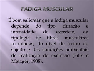 É bom salientar que a fadiga muscular
depende do tipo, duração e
intensidade do exercício, da
tipologia de fibras musculares
recrutadas, do nível de treino do
sujeito e das condições ambientais
de realização do exercício (Fitts e
Metzger, 1988).
 