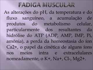 As alterações do pH, da temperatura e do
fluxo sanguíneo, a acumulação de
produtos do metabolismo celular,
particularmente dos resultantes da
hidrólise do ATP (ADP, AMP, IMP, Pi,
amônia), a perda da homeostasia do íon
Ca2+, o papel da cinética de alguns íons
nos meios intra e extracelulares
nomeadamente, o K+, Na+, Cl-, Mg2+.
 