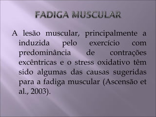 A lesão muscular, principalmente a
induzida pelo exercício com
predominância de contrações
excêntricas e o stress oxidativo têm
sido algumas das causas sugeridas
para a fadiga muscular (Ascensão et
al., 2003).
 