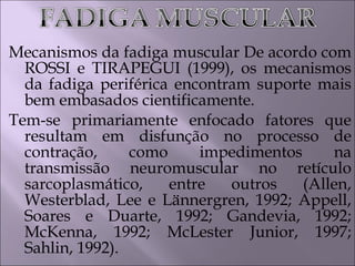 Mecanismos da fadiga muscular De acordo com
ROSSI e TIRAPEGUI (1999), os mecanismos
da fadiga periférica encontram suporte mais
bem embasados cientificamente.
Tem-se primariamente enfocado fatores que
resultam em disfunção no processo de
contração, como impedimentos na
transmissão neuromuscular no retículo
sarcoplasmático, entre outros (Allen,
Westerblad, Lee e Lännergren, 1992; Appell,
Soares e Duarte, 1992; Gandevia, 1992;
McKenna, 1992; McLester Junior, 1997;
Sahlin, 1992).
 