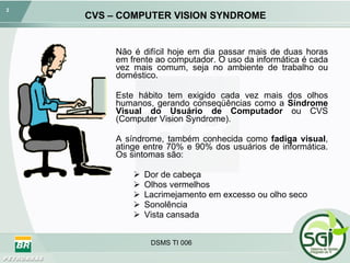CVS – COMPUTER VISION SYNDROME Não é difícil hoje em dia passar mais de duas horas em frente ao computador. O uso da informática é cada vez mais comum, seja no ambiente de trabalho ou doméstico.  Este hábito tem exigido cada vez mais dos olhos humanos, gerando conseqüências como a  Síndrome Visual do Usuário de Computador  ou CVS (Computer Vision Syndrome). A síndrome, também conhecida como  fadiga visual , atinge entre 70% e 90% dos usuários de informática. Os sintomas são: Dor de cabeça Olhos vermelhos Lacrimejamento em excesso ou olho seco Sonolência Vista cansada DSMS TI 006 