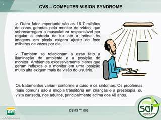 CVS – COMPUTER VISION SYNDROME Outro fator importante são as 16,7 milhões de cores geradas pelo monitor de vídeo, que sobrecarregam a musculatura responsável por regular a entrada de luz até a retina. As imagens em pixels exigem ajuste de foco milhares de vezes por dia. Também se relacionam a esse fato a iluminação do ambiente e a posição do monitor. Ambientes excessivamente claros que geram reflexos e o monitor em uma posição muito alta exigem mais da visão do usuário. DSMS TI 006 Os tratamentos variam conforme o caso e os sintomas. Os problemas mais comuns são a miopia transitória em crianças e a presbiopia, ou vista cansada, nos adultos, principalmente acima dos 40 anos. 