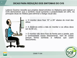 DICAS PARA REDUÇÃO DOS SINTOMAS DO CVS O monitor deve ficar 10° a 20° abaixo do nível dos olhos; A distância entre a tela do monitor e os olhos deve ser de 60 cm; O monitor não deve ficar de frente para a janela, pois a luminosidade causa ofuscamento, nem de costas porque forma sombras e reflexos que usam desconforto; DSMS TI 006 Leôncio Queiroz ressalta que projetos desenvolvidos no Alabama para reduzir a CVS demonstram que o conforto visual aumenta a produtividade em 20%. As principais dicas do médico para eliminar a fadiga visual são: 