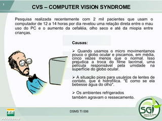 CVS – COMPUTER VISION SYNDROME Pesquisa realizada recentemente com 2 mil pacientes que usam o computador de 12 a 14 horas por dia revelou uma relação direta entre o mau uso do PC e o aumento da cefaléia, olho seco e até da miopia entre crianças. Causas: Quando usamos o micro movimentamos pouco o globo ocular e piscamos, em média, cinco vezes menos que o normal. Isso prejudica a troca do filme lacrimal, uma película responsável pela umidade na superfície do globo ocular.  A situação piora para usuários de lentes de contato, que é hidrofílica. "É como se ela bebesse água do olho".  Os ambientes refrigerados  também agravam o ressecamento. 