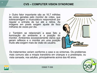 CVS – COMPUTER VISION SYNDROME Outro fator importante são as 16,7 milhões de cores geradas pelo monitor de vídeo, que sobrecarregam a musculatura responsável por regular a entrada de luz até a retina. As imagens em pixels exigem ajuste de foco milhares de vezes por dia. Também se relacionam a esse fato a iluminação do ambiente e a posição do monitor. Ambientes excessivamente claros que geram reflexos e o monitor em uma posição muito alta exigem mais da visão do usuário. Os tratamentos variam conforme o caso e os sintomas. Os problemas mais comuns são a miopia transitória em crianças e a presbiopia, ou vista cansada, nos adultos, principalmente acima dos 40 anos. 