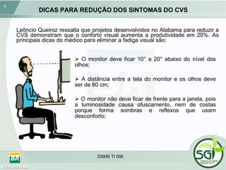 DICAS PARA REDUÇÃO DOS SINTOMAS DO CVS O monitor deve ficar 10° a 20° abaixo do nível dos olhos; A distância entre a tela do monitor e os olhos deve ser de 60 cm; O monitor não deve ficar de frente para a janela, pois a luminosidade causa ofuscamento, nem de costas porque forma sombras e reflexos que usam desconforto; Leôncio Queiroz ressalta que projetos desenvolvidos no Alabama para reduzir a CVS demonstram que o conforto visual aumenta a produtividade em 20%. As principais dicas do médico para eliminar a fadiga visual são: 