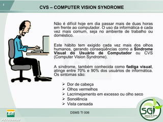 CVS – COMPUTER VISION SYNDROME Não é difícil hoje em dia passar mais de duas horas em frente ao computador. O uso da informática é cada vez mais comum, seja no ambiente de trabalho ou doméstico.  Este hábito tem exigido cada vez mais dos olhos humanos, gerando conseqüências como a  Síndrome Visual do Usuário de Computador  ou CVS (Computer Vision Syndrome). A síndrome, também conhecida como  fadiga visual , atinge entre 70% e 90% dos usuários de informática. Os sintomas são: Dor de cabeça Olhos vermelhos Lacrimejamento em excesso ou olho seco Sonolência Vista cansada 